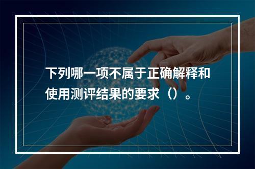 下列哪一项不属于正确解释和使用测评结果的要求（）。