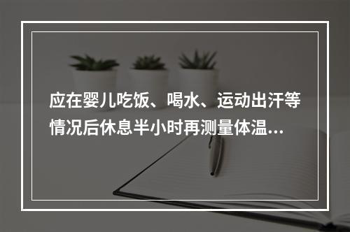 应在婴儿吃饭、喝水、运动出汗等情况后休息半小时再测量体温。（