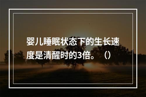 婴儿睡眠状态下的生长速度是清醒时的3倍。（）