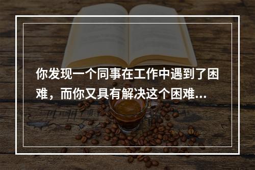 你发现一个同事在工作中遇到了困难，而你又具有解决这个困难的能