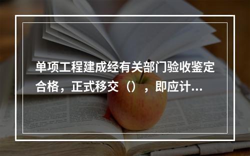 单项工程建成经有关部门验收鉴定合格，正式移交（），即应计算新