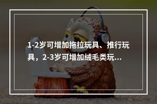 1-2岁可增加拖拉玩具、推行玩具，2-3岁可增加绒毛类玩具。