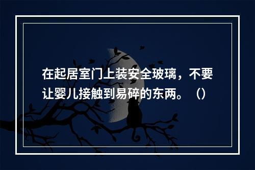 在起居室门上装安全玻璃，不要让婴儿接触到易碎的东两。（）