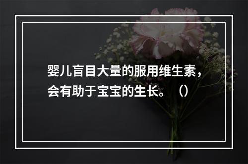 婴儿盲目大量的服用维生素，会有助于宝宝的生长。（）