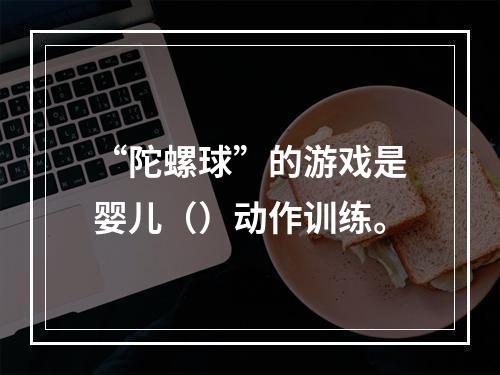 “陀螺球”的游戏是婴儿（）动作训练。