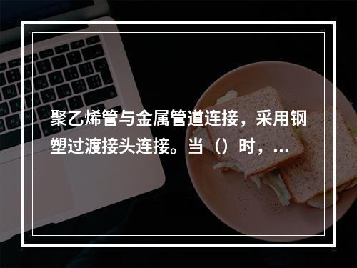 聚乙烯管与金属管道连接，采用钢塑过渡接头连接。当（）时，宜采