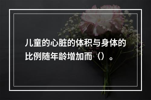 儿童的心脏的体积与身体的比例随年龄增加而（）。