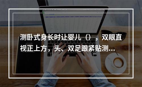 测卧式身长时让婴儿（），双眼直视正上方，头、双足跟紧贴测量板