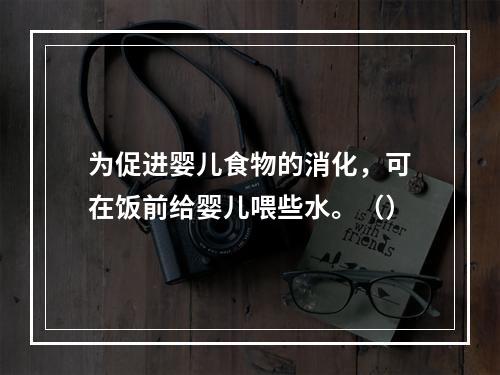 为促进婴儿食物的消化，可在饭前给婴儿喂些水。（）