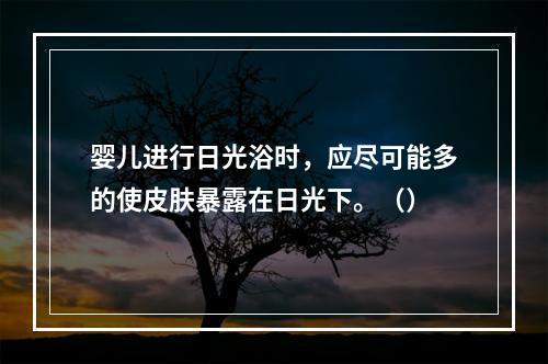 婴儿进行日光浴时，应尽可能多的使皮肤暴露在日光下。（）