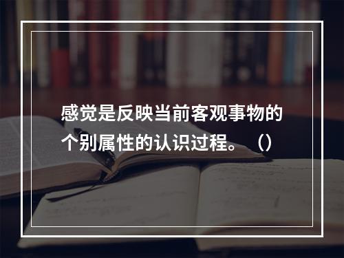 感觉是反映当前客观事物的个别属性的认识过程。（）