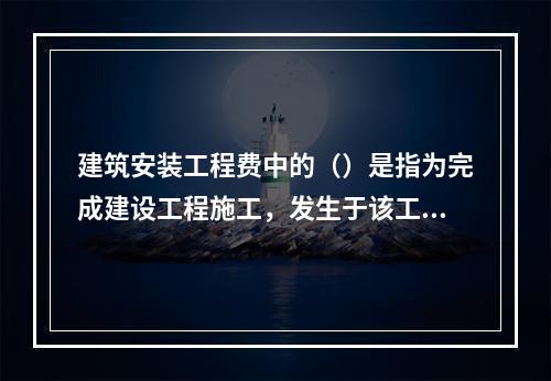 建筑安装工程费中的（）是指为完成建设工程施工，发生于该工程施