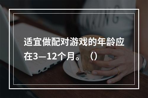 适宜做配对游戏的年龄应在3—12个月。（）