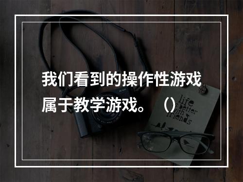 我们看到的操作性游戏属于教学游戏。（）