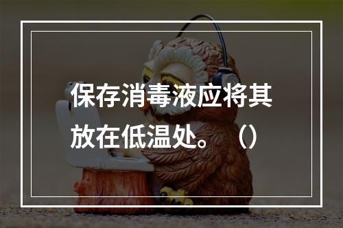 保存消毒液应将其放在低温处。（）