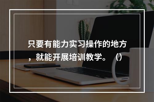 只要有能力实习操作的地方，就能开展培训教学。（）