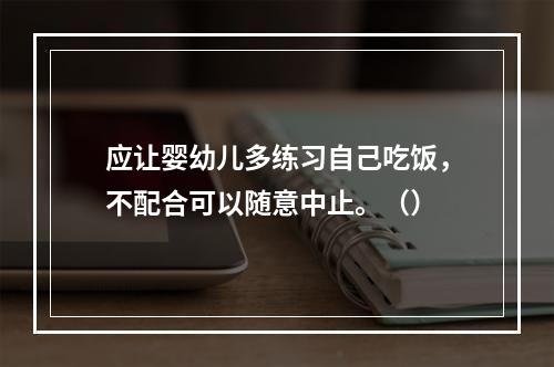 应让婴幼儿多练习自己吃饭，不配合可以随意中止。（）