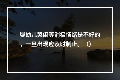 婴幼儿哭闹等消极情绪是不好的，一旦出现应及时制止。（）