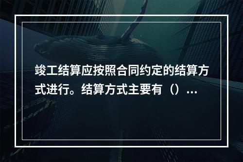 竣工结算应按照合同约定的结算方式进行。结算方式主要有（）。