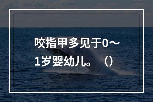 咬指甲多见于0～1岁婴幼儿。（）