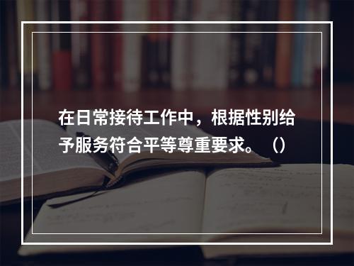 在日常接待工作中，根据性别给予服务符合平等尊重要求。（）