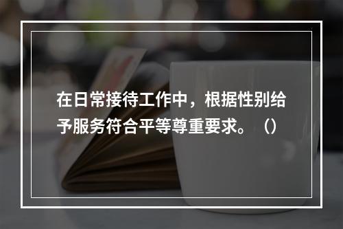 在日常接待工作中，根据性别给予服务符合平等尊重要求。（）