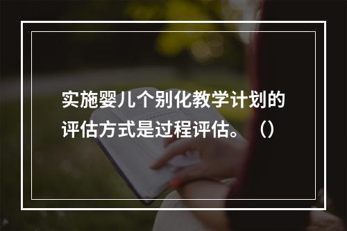 实施婴儿个别化教学计划的评估方式是过程评估。（）