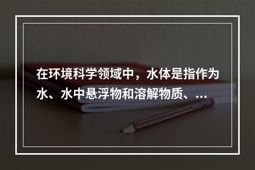 在环境科学领域中，水体是指作为水、水中悬浮物和溶解物质、底泥