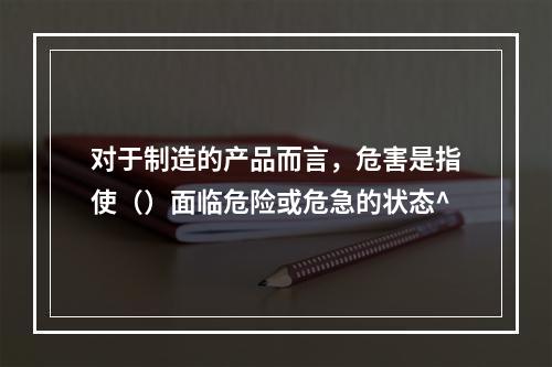 对于制造的产品而言，危害是指使（）面临危险或危急的状态^