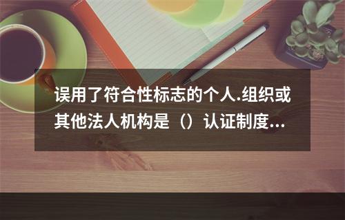 误用了符合性标志的个人.组织或其他法人机构是（）认证制度中使