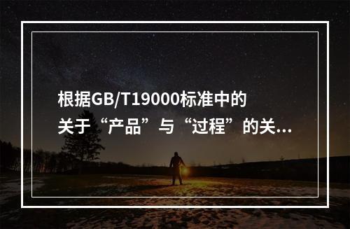 根据GB/T19000标准中的关于“产品”与“过程”的关系，