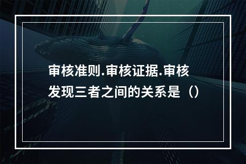 审核准则.审核证据.审核发现三者之间的关系是（）