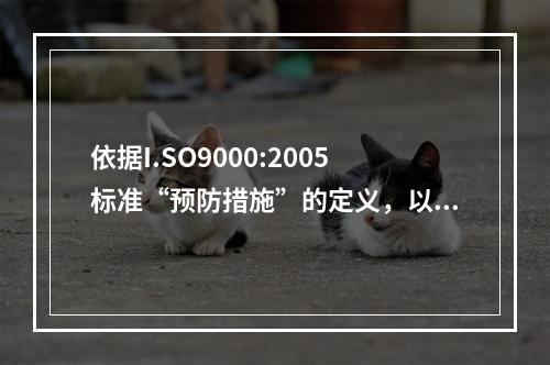 依据I.SO9000:2005标准“预防措施”的定义，以下说