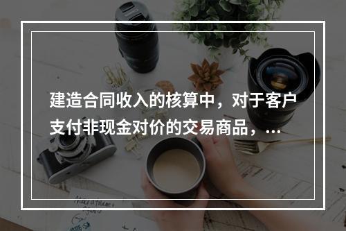 建造合同收入的核算中，对于客户支付非现金对价的交易商品，企业