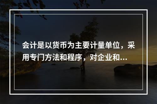 会计是以货币为主要计量单位，采用专门方法和程序，对企业和行政