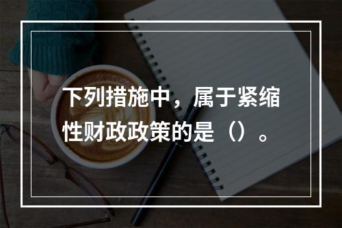 下列措施中，属于紧缩性财政政策的是（）。