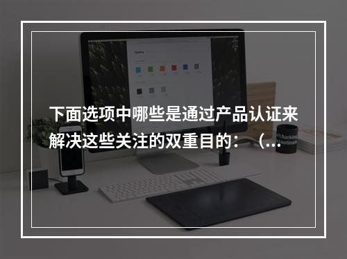 下面选项中哪些是通过产品认证来解决这些关注的双重目的：（）