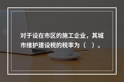 对于设在市区的施工企业，其城市维护建设税的税率为（　）。