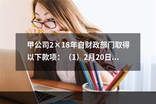 甲公司2×18年自财政部门取得以下款项：（1）2月20日，收