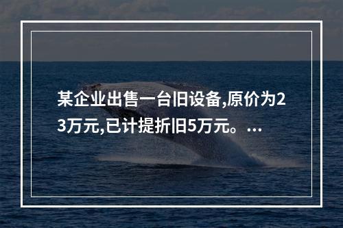 某企业出售一台旧设备,原价为23万元,已计提折旧5万元。出售