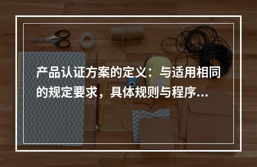 产品认证方案的定义：与适用相同的规定要求，具体规则与程序的特