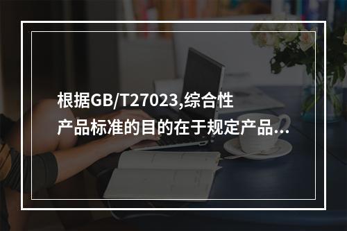 根据GB/T27023,综合性产品标准的目的在于规定产品具备