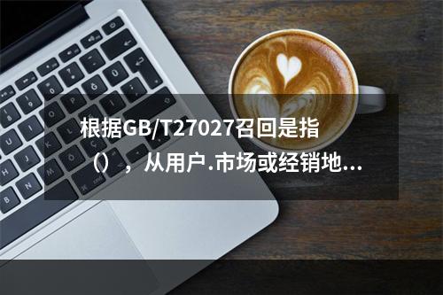 根据GB/T27027召回是指（），从用户.市场或经销地点收