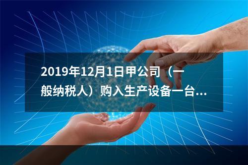 2019年12月1日甲公司（一般纳税人）购入生产设备一台，支