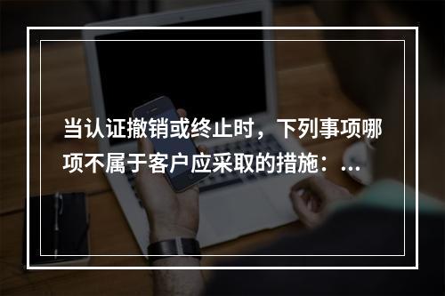 当认证撤销或终止时，下列事项哪项不属于客户应采取的措施：（）