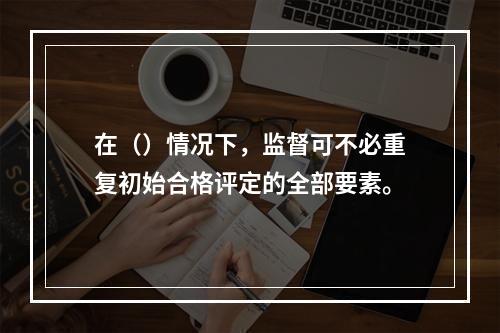 在（）情况下，监督可不必重复初始合格评定的全部要素。