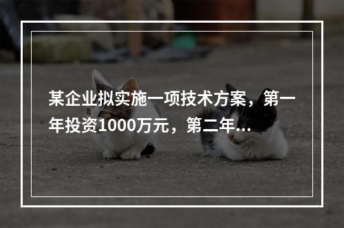 某企业拟实施一项技术方案，第一年投资1000万元，第二年投资