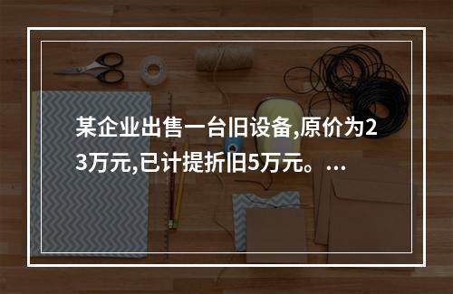 某企业出售一台旧设备,原价为23万元,已计提折旧5万元。出售