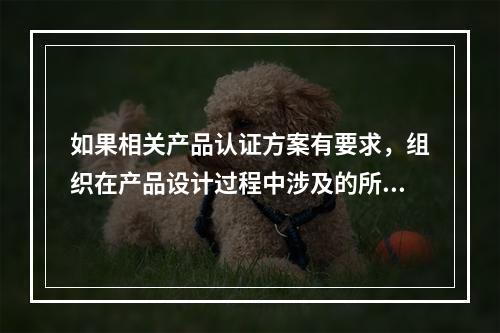 如果相关产品认证方案有要求，组织在产品设计过程中涉及的所有场