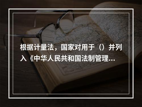 根据计量法，国家对用于（）并列入《中华人民共和国法制管理的计